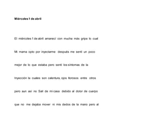 Miércoles1 de abril
El miércoles 1 de abril amanecí con mucha más gripa lo cual
Mi mama opto por inyectarme después me sentí un poco
mejor de lo que estaba pero sentí los síntomas de la
Inyección la cuales son calentura, ojos llorosos entre otros
pero aun así no Salí de mi casa debido al dolor de cuerpo
que no me dejaba mover ni mis dedos de la mano pero al
 