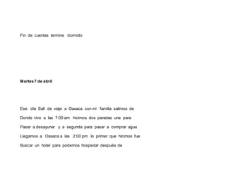 Fin de cuentas termine dormido
Martes7 de abril
Ese día Salí de viaje a Oaxaca con mi familia salimos de
Donde vivo a las 7:00 am hicimos dos paradas una para
Pasar a desayunar y a segunda para pasar a comprar agua
Llegamos a Oaxaca a las 2:00 pm lo primer que hicimos fue
Buscar un hotel para podernos hospedar después de
 