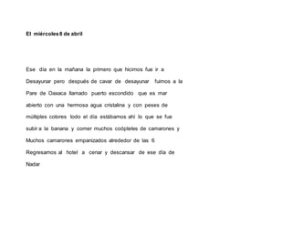 El miércoles8 de abril
Ese día en la mañana la primero que hicimos fue ir a
Desayunar pero después de cavar de desayunar fuimos a la
Pare de Oaxaca llamado puerto escondido que es mar
abierto con una hermosa agua cristalina y con peses de
múltiples colores todo el día estábamos ahí lo que se fue
subir a la banana y comer muchos coópteles de camarones y
Muchos camarones empanizados alrededor de las 6
Regresamos al hotel a cenar y descansar de ese día de
Nadar
 