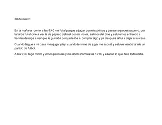 28 de marzo:
En la mañana como a las 8:40 me fui al parque a jugar con mis primos y paseamos nuestro perro, por
la tarde fui al cine a ver la de payaso del mal con mi novia, salimos del cine y estuvimos entrando a
tiendas de ropa a ver que le gustaba porque le iba a comprar algo y ya después lafui a dejar a su casa.
Cuando llegue a mi casa mea jugar play, cuando termine de jugar me acosté y estuve viendo la tele un
partido de futbol.
A las 9:30 llego mi tío y vimos películas y me dormi como a las 12:00 y eso fue lo que hice todo el día.
 