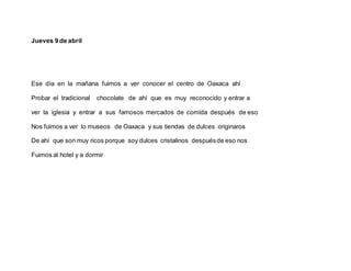 Jueves 9 de abril
Ese día en la mañana fuimos a ver conocer el centro de Oaxaca ahí
Probar el tradicional chocolate de ahí que es muy reconocido y entrar a
ver la iglesia y entrar a sus famosos mercados de comida después de eso
Nos fuimos a ver lo museos de Oaxaca y sus tiendas de dulces originaros
De ahí que son muy ricos porque soy dulces cristalinos despuésde eso nos
Fuimos al hotel y a dormir
 