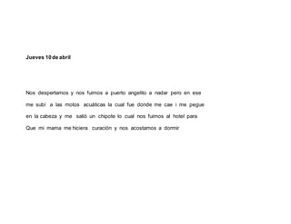 Jueves 10de abril
Nos despertamos y nos fuimos a puerto angelito a nadar pero en ese
me subí a las motos acuáticas la cual fue donde me cae i me pegue
en la cabeza y me salió un chipote lo cual nos fuimos al hotel para
Que mi mama me hiciera curación y nos acostamos a dormir
 