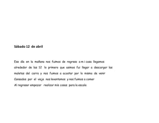 Sábado 12 de abril
Ese día en la mañana nos fuimos de regreso a m i casa llegamos
alrededor de las 12 lo primero que asimos fui llegar a descargar las
maletas del carro y nos fuimos a acostar por lo mismo de venir
Cansados por el viaje nos levantamos y nos fuimos a comer
Al regresar empezar realizar mis cosas para la escala
 
