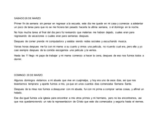 SABADO 28 DE MARZO
Primer fin de semana sin pensar en regresar a la escuela, este dia me quede en mi casa y comenze a adelantar
un poco de tarea para que no se me hiciera tan pesado hacerla la ultima semana, o el domingo en la noche.
No hize mucha tarea al final del dia pero fui revisando que materias me habian dejado, cuales eran para
regresando de vacaciones o cuales eran para semanas despues.
Despues de comer prende mi computadora y estaba viendo redes sociales y escuchando musica.
Varias horas despues me fui con mi mama a su cuarto y vimos una pelicula, no rcuerdo cual era, pero ella y yo
casi siempre despues de la comida escogemos una pelicula y la vemos.
Hasta las 11 llego mi papa de trabajar y mi mama comenzo a hacer la cena, despues de eso nos fuimos todos a
dormir.
DOMINGO 29 DE MARZO
Algunos domingos visitamos a mi abuela que vive en cuajimalpa, y hoy era uno de esos dias, asi que nos
levantamos temprano y aparte fuimos a mis, ya que en unos cuantos dias comenzaba Semana Santa.
Despues de la misa nos fuimos a desayunar con mi abuela, fui con mi prima a comprar varias cosas, y alfinal un
helado.
Ese dia igual fuimos a la iglesia para encontrar a mis otros primos y mi hermano, pero no los encontramos, asi
que nos quedamoviendo un rato la representacion de Cristo que este dia comenzaba y seguiria hasta el viernes.
 