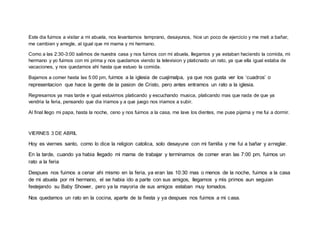 Este dia fuimos a visitar a mi abuela, nos levantamos temprano, desayunos, hice un poco de ejercicio y me meti a bañar,
me cambien y arregle, al igual que mi mama y mi hermano.
Como a las 2:30-3:00 salimos de nuestra casa y nos fuimos con mi abuela, llegamos y ya estaban haciendo la comida, mi
hermano y yo fuimos con mi prima y nos quedamos viendo la television y platicnado un rato, ya que ella igual estaba de
vacaciones, y nos quedamos ahí hasta que estuvo la comida.
Bajamos a comer hasta las 5:00 pm, fuimos a la iglesia de cuajimalpa, ya que nos gusta ver los ‘cuadros’ o
representacion que hace la gente de la pasion de Cristo, pero antes entramos un rato a la iglesia.
Regresamos ya mas tarde e igual estuvimos platicando y escuchando musica, platicando mas que nada de que ya
vendria la feria, pensando que dia iriamos y a que juego nos iriamos a subir.
Al final llego mi papa, hasta la noche, ceno y nos fuimos a la casa, me lave los dientes, me puse pijama y me fui a dormir.
VIERNES 3 DE ABRIL
Hoy es viernes santo, como lo dice la religion catolica, solo desayune con mi familia y me fui a bañar y arreglar.
En la tarde, cuando ya habia llegado mi mama de trabajar y terminamos de comer eran las 7:00 pm, fuimos un
rato a la feria
Despues nos fuimos a cenar ahi mismo en la feria, ya eran las 10:30 mas o menos de la noche, fuimos a la casa
de mi abuela por mi hermano, el se habia ido a parte con sus amigos, llegamos y mis primos aun seguian
festejando su Baby Shower, pero ya la mayoria de sus amigos estaban muy tomados.
Nos quedamos un rato en la cocina, aparte de la fiesta y ya despues nos fuimos a mi casa.
 