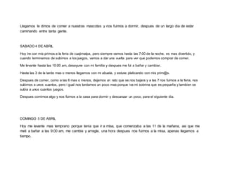 Llegamos le dimos de comer a nuestras mascotas y nos fuimos a dormir, despues de un largo dia de estar
caminando entre tanta gente.
SABADO 4 DE ABRIL
Hoy ire con mis primos a la feria de cuajimalpa, pero siempre vamos hasta las 7:00 de la noche, es mas divertido, y
cuando terminamos de subirnos a los juegos, vamos a dar una vuelta para ver que podemos comprar de comer.
Me levante hasta las 10:00 am, desayune con mi familia y despues me fui a bañar y cambiar.
Hasta las 3 de la tarde mas o menos llegamos con mi abuela, y estuve platicando con mis prim@s.
Despues de comer, como a las 6 mas o menos, dejamos un rato que se nos bajara y a las 7 nos fuimos a la feria, nos
subimos a unos cuantos, pero i gual nos tardamos un poco mas porque iva mi sobrina que es pequeña y tambien se
subia a unos cuantos juegos.
Despues comimos algo y nos fuimos a la casa para dormir y descanzar un poco, para el siguiente dia.
DOMINGO 5 DE ABRIL
Hoy me levante mas temprano porque tenia que ir a misa, que comenzaba a las 11 de la mañana, asi que me
meti a bañar a las 9:00 am, me cambie y arregle, una hora despues nos fuimos a la misa, apenas llegamos a
tiempo.
 