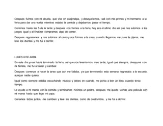 Despues fuimos con mi abuela, que vive en cuajimalpa, y desayunamos, sali con mis primos y mi hermanio a la
feria para dar una vuelta mientras estaba la comida y dejabamos pasar el tiempo.
Comimos hasta las 5 de la tarde y despues nos fuimos a la feria, hoy era el ultimo dia asi que nos subimos a los
juegos igual y al finalizar compramos algo de comer.
Despues regresamos y nos subimos al carro y nos fuimos a la casa, cuando llegamos me puse la pijama, me
lave los dientes y me fui a dormir.
LUNES 6 DE ABRIL
En este dia ya se habia terminado la feria, asi que nos levantamos mas tarde, igual que siempre, desayune con
mi familia, me fui a bañar y cambiar.
Despues comenze a hacer la tarea que aun me faltaba, ya que terminando esta semana regresaba a la escuela,
aunque nadie quiera.
Igual como siempre estaba escuchando musica y debes en cuando, me ponia a leer un libro, cuando tenia
tiempo.
Le ayude a mi mama con la comida y terminando hicimos un postre, despues me quede viendo una pelicula con
mi mama hasta que llego mi papa.
Cenamos todos juntos, me cambien y lave los dientes, como de costrumbre, y me fui a dormir.
 