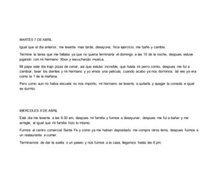 MARTES 7 DE ABRIL
Igual que el dia anterior, me levante mas tarde, desayune, hice ejercicio, me bañe y cambie.
Termine la tarea que me faltaba ya que no queria terminarla el domingo a las 10 de la noche, despues estuve
jugando con mi hermano Xbox y escuchando musica.
Mi papa este dia trajo pizza de cenar, asi que estubo increible, que hasta mi perro comio, despues me fui a
cambiar, lavar los dientes y mi hermano y yo vimos una pelicula, cuando acabo ya nos dorminos, tal ves ya era
como la 1 de la mañana.
Pero como aun no habia escuela no nos importo, mi hermano se levanto a quitarla y apagar la consola e igual
se durmio.
MIERCOLES 8 DE ABRIL
Este dia me levante a las 9.30 am, despues mi familia y fuimos a desayunar, despues me fui a bañar y me
arregle, al igual que mi familia hizo lo mismo.
Fuimos al centro comercial Santa Fe y como ya me habian depositado me compre otros tenis, despues fuimos a
un restaurante a comer.
Terminamos de dar la vuelta o un paseo y nos fuimos a la casa, llegamos hasta las 6 pm.
 