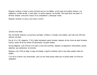 Despues comenze a hacer un poco de tarea que aun me faltaba, ya que esta era la ultima semana y ya
estabamos a mitad de ella, y como todos, no queria regresar a la escuela. Pero igual tenia que pasar, al
terminar empeze a escuchar musica en la computadora y descargar nueva.
Despues cenamos un poco y nos fuimos a dormir.
JUEVES 9 DE ABRIL
Hoy me levante temprano ya que tenia que llegar a Polanco a recoger unos boletos, pero solo eran 200 para
menores de edad.
Era de 12 a 1:30 y llegamos 11:30 y habia demasiada gente formada, despues de tres horas de estar formados
tuvimos suerte de ser los ultimos 50 afortunados de ganar boletos.
Asi que llegamos a las 5:00 pm a mi casa y a esa hora comimos, despues ya seguiamos emocionados porque
sabiamos que asistiriamos al concierto.
Despues a las 10:00 pm llego mi papa de trabajar e igual le contamos todo lo que habia pasado sobre los
boletos
Y ya me fui a dormir muy emocionada, pero a la vez triste porque sabia que no podria asistir a la firma de
autografos.
 