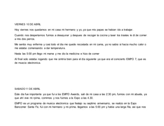 VIERNES 10 DE ABRIL
Hoy viernes nos quedamos en mi casa mi hermano y yo, ya que mis papas se habian ido a trabajar.
Cuando nos despertamos fuimos a desayunar y despues de recoger la cocina y lavar los trastes le di de comer
a mis dos perros.
Me sentia muy enferma y casi todo el dia me quede recostada en mi cama, ya no sabia si hacia mucho calor o
me estaba comensando a dar temperatura.
Hasta las 5:00 pm llego mi mama y me dio la medicina e hizo de comer
Al final solo estaba rogando que me sintiria bien para el dia siguiente ya que era el comcierto EMPO 7, que es
de muscia electronica.
SABADO 11 DE ABRIL
Este dia fue importante ya que fui a los EMPO Awards, sali de mi casa a las 2:30 pm, fuimos con mi abuela, ya
que ahí vive mi rpima, comimos y nos fuimos a la Expo a las 4.30.
EMPO es un programa de musica electronica que festejo su septimo aniversario, se realizo en la Expo
Bancomer Santa Fe, fui con mi hermano y mi prima, llegamos a las 5:00 pm y habia una larga fila, asi que nos
 