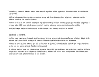 formamos y comenzo a llover, media hora despues logramos entrar y ya habia terminado el set de uno de mis
Djs favoritos
Al final todo estuvo bien, aunque no pudimos entrar a la firma de autografos, gritamos y bailamos cuando
salieron nuestros Djs mas importantes.
Termino a las 2:30 am, salimos a comprar algo de recuerdo y vinieron nuestros papas por nosotros. Llegamos a
mi casa a las 3:00, pero valio la pena, me diverti mucho, asi como a otros concierto que he asistido.
Y fue aun mejor porque aun estabamos de vacaciones y era nuestro ultimo fin de semana.
DOMINGO 12 DE ABRIL
No hice nada importante, le ayude a mi hermano a terminar un proyecto de geografia que le habian dejado en la
escuela y era de construir un juego de mesa con ciertas caracteristicas que les dio la maestra.
Termine la tarea que me faltaba, que era un resumen de quimica, comimos hasta las 6:00 pm porque mi mama
se fue con mis primos a Santa Fe (Centro Comercial)
Al final del dia solo puse mis cosas para el siguiente dia (lunes), ya terminando las vacaciones. Aunque no Sali a
ningun lado me diverti a los pequeños lugares que fui, espero que pronto sean las siguientes vacaciones pero
creo que son hasta julio terminando el año escolar.
 