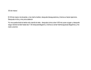 30 de marzo:
El 30 de marzo me levante y me metí a bañar, después desayunamos y fuimos a hacer ejercicio.
Después mi tía y mis pros salieron
Yo me quede toda la tarde solo viendo la tele, después como a las 4:00 me puse a jugar y después
seguí viendo la tele hasta las 7:30 despuésllegaron y fuimos a cenar hamburguesas llegamos y me
metí a dormir.
 
