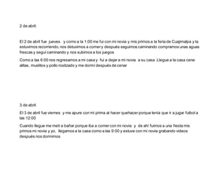 2 de abril:
El 2 de abril fue jueves y como a la 1:00 me fui con mi novia y mis primos a la feria de Cuajimalpa y la
estuvimos recorriendo,nos detuvimos a comery después seguimos caminando compramos unas aguas
frescas y seguí caminando y nos subimos a los juegos
Como a las 6:00 nos regresamos a mi casa y fui a dejar a mi novia a su casa .Llegue a la casa cene
alitas, muslitos y pollo rostizado y me dormí después de cenar
3 de abril:
El 3 de abril fue viernes y me apure con mi prima al hacer quehacer porque tenía que ir a jugar futbol a
las 12:00
Cuando llegue me metí a bañar porque iba a comercon mi novia y de ahí fuimos a una fiesta mis
primos mi novia y yo, llegamos a la casa como a las 9:00 y estuve con mi novia grabando videos
después nos dormimos
 
