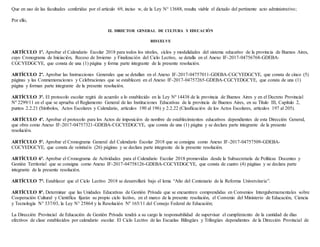 Que en uso de las facultades conferidas por el artículo 69, inciso w, de la Ley N° 13688, resulta viable el dictado del pertinente acto administrativo;
Por ello,
EL DIRECTOR GENERAL DE CULTURA Y EDUCACIÓN
RESUELVE
ARTÍCULO 1º. Aprobar el Calendario Escolar 2018 para todos los niveles, ciclos y modalidades del sistema educativo de la provincia de Buenos Aires,
cuyo Cronograma de Iniciación, Receso de Invierno y Finalización del Ciclo Lectivo, se detalla en el Anexo IF-2017-04756768-GDEBA-
CGCYEDGCYE, que consta de una (1) página y forma parte integrante de la presente resolución.
ARTÍCULO 2º. Aprobar las Instrucciones Generales que se detallan en el Anexo IF-2017-04757011-GDEBA-CGCYEDGCYE, que consta de cinco (5)
páginas y las Conmemoraciones y Celebraciones que se establecen en el Anexo IF-2017-04757265-GDEBA-CGCYEDGCYE, que consta de una (1)
página y forman parte integrante de la presente resolución.
ARTÍCULO 3º. El protocolo escolar regirá de acuerdo a lo establecido en la Ley Nº 14438 de la provincia de Buenos Aires y en el Decreto Provincial
Nº 2299/11 en el que se aprueba el Reglamento General de las Instituciones Educativas de la provincia de Buenos Aires, en su Título III, Capítulo 2,
puntos 2.2.21 (Símbolos, Actos Escolares y Calendario, artículos 190 al 196) y 2.2.22 (Clasificación de los Actos Escolares, artículos 197 al 205).
ARTÍCULO 4º. Aprobar el protocolo para los Actos de imposición de nombre de establecimientos educativos dependientes de esta Dirección General,
que obra como Anexo IF-2017-04757321-GDEBA-CGCYEDGCYE, que consta de una (1) página y se declara parte integrante de la presente
resolución.
ARTÍCULO 5º. Aprobar el Cronograma General del Calendario Escolar 2018 que se consigna como Anexo IF-2017-04757509-GDEBA-
CGCYEDGCYE, que consta de veintiséis (26) páginas y se declara parte integrante de la presente resolución.
ARTÍCULO 6º. Aprobar el Cronograma de Actividades para el Calendario Escolar 2018 promovidas desde la Subsecretaría de Políticas Docentes y
Gestión Territorial que se consigna como Anexo IF-2017-04758126-GDEBA-CGCYEDGCYE, que consta de cuatro (4) páginas y se declara parte
integrante de la presente resolución.
ARTÍCULO 7°. Establecer que el Ciclo Lectivo 2018 se desarrollará bajo el lema “Año del Centenario de la Reforma Universitaria”.
ARTÍCULO 8º. Determinar que las Unidades Educativas de Gestión Privada que se encuentren comprendidas en Convenios Intergubernamentales sobre
Cooperación Cultural y Científica fijarán su propio ciclo lectivo, en el marco de la presente resolución, el Convenio del Ministerio de Educación, Ciencia
y Tecnología N° 337/03, la Ley N° 25864 y la Resolución Nº 165/11 del Consejo Federal de Educación;
La Dirección Provincial de Educación de Gestión Privada tendrá a su cargo la responsabilidad de supervisar el cumplimiento de la cantidad de días
efectivos de clase establecidos por calendario escolar. El Ciclo Lectivo de las Escuelas Bilingües y Trilingües dependientes de la Dirección Provincial de
 