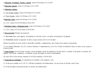 e) Educación Secundaria, Técnica y Agraria: desde el 05-03 hasta el 12-12-2018
f) Educación Superior: desde el 12-03 hasta el 23-11-2018
g) Educación Artística:
g.1. Esc. de Educ. Estética: desde el 05-03 hasta el 19-12-2018
g.2. Nivel Terciario: desde el 12-03 hasta el 23-11-2018
h)Educación Física: desde el 05-03 hasta el 19-12-2018
h.1: C.E.F.: desde el 01-03-2018 hasta el 28-02-2019
i) Psicología Comun. y Pedagogía Social.: desde el 05-03 hasta el 19-12-2018
i.1: C.E.C.: desde el 01-03-2018 hasta el 28-02-2019
2. Receso Escolar: Períodos que transcurren:
2.1. De verano: Entre el día siguiente al de finalización del Ciclo Lectivo y el anterior al de iniciación del siguiente.
2.2. De invierno: durante la suspensión de clases en época invernal (del 16 al 27 de julio)
Durante los períodos de receso escolar se desarrollan actividades complementarias para el logro de los objetivos educacionales.
2.3. Los Jardines Maternales, los C.E.C. (Centros Educativos Complementarios) y los C.E.F. (Centros de Educación Física) no tienen receso escolar en
la época invernal.
3. Curso Escolar: El Curso Escolar se iniciará con las actividades previas de organización del ciclo lectivo y concluirá el día anterior al comienzo del
siguiente curso escolar. Anualmente el Calendario Escolar determinará las fechas correspondientes.
En el año 2018 el Curso Escolar comenzará 01-03-2018 y finalizará el 28-02-2019.
4. Suspensión de Actividades: Se suspenderán las actividades en los siguientes casos:
4.1. El día que se cumplen los 25, 50, 75, o 100 años de fundación del establecimiento. En caso de más de 100 años, cada 25 años.
4.2. El día del sepelio de personal docente, no docente, del establecimiento.
 
