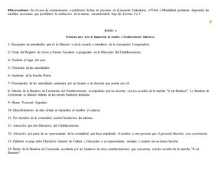 Observaciones: En el caso de conmemorarse o celebrarse fechas no previstas en el presente Calendario, el Nivel o Modalidad pertinente dispondrá las
medidas necesarias que posibiliten la realización de la misma, encuadrándola bajo las Formas 3 ó 4.
ANEXO 4
Protocolo para Acto de Imposición de nombre a Establecimiento Educativo.
1- Recepción de autoridades por el/ la Director /a de la escuela y miembros de la Asociación Cooperadora.
2- Firma del Registro de Actos y Fiestas Escolares o pergamino en la Dirección del Establecimiento.
4- Traslado al lugar del acto.
5- Ubicación de las autoridades.
6- Izamiento de la Enseña Patria.
7- Presentación de las autoridades asistentes por un locutor o un docente que asuma ese rol.
8- Entrada de la Bandera de Ceremonia del Establecimiento acompañada por un docente, con los acordes de la marcha "A mi Bandera". La Bandera de
Ceremonia se ubicará delante de las demás banderas invitadas.
9- Himno Nacional Argentino.
10- Descubrimiento de sitio donde se encuentra el nombre y/o placas.
11- Por decisión de la comunidad podrán bendecirse las mismas.
11- Alocución por el/a Director/a del Establecimiento.
12- Alocución por parte de un representante de la comunidad que haya impulsado el nombre u otra persona que el personal directivo crea conveniente.
13- Palabras a cargo del/a Director/a General de Cultura y Educación o su representante, siempre y cuando sea su deseo hacerlo.
14- Retiro de la Bandera de Ceremonia escoltada por las banderas de otros establecimientos que concurran, con los acordes de la marcha "A mi
Bandera".
 