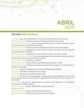 FECHAS Informativas
01 de abril. Inicio de la organización e inscripción de Partidos Políticos Estudiantiles.
Del 01 al 30 de abril. Inscripción etapa inicial, Festival Estudiantil de las Artes.
Del 01 de abril al 31 de julio. Fase de acompañamiento técnico a la labor del profesor guía y
y docentes de grupo en preescolar y primaria.
Del 06 al 30 de abril. Presentación de los proyectos de Servicio Comunal Estudiantil.
Del 13 al 17 de abril. Elaboración del primer Informe Cualitativo de Desempeño de cada niño
y niña de Educación Preescolar.
Del 13 al 20 de abril. Campaña para la permanencia posterior a la Semana Santa.
Del 13 de abril al 9 de octubre. Encuentros regionales de buenas prácticas desde el Servicio
de Orientación tanto en primaria como secundaria.
Del 20 al 24 de abril. I Asamblea CORVEC.
Del 20 al 24 de abril. Primer período de actividades de capacitación PIAD.
Del 20 al 30 de abril. Entrega a las familias del primer Informe Cualitativo de Desempeño de
Educación Preescolar.
21 de abril. Olimpiada Costarricense de Ciencias Biológicas (OLICOCIBI).
23 de abril. Girl Power Tech (Chicas en Tecnología).
24 de abril. Encuentro de docentes Academy Day.
24 de abril. Fecha límite para la recepción del proyecto de responsabilidad social por parte
de los colegios técnicos profesionales al Departamento Vinculación con la Empresa y la
Comunidad.
24 de abril. Reunión de coordinadores del Programa de Diplomado en Bachillerato
Internacional de colegios públicos.
Del 24 al 30 de abril. Análisis de resultados de Alerta Temprana.
Semanas festivas
Del 20 al 24 de abril. Semana Nacional del Cooperativismo.
Del 21 al 28 de abril. Semana de la Vacunación de las Américas.
ABRIL
2020
 