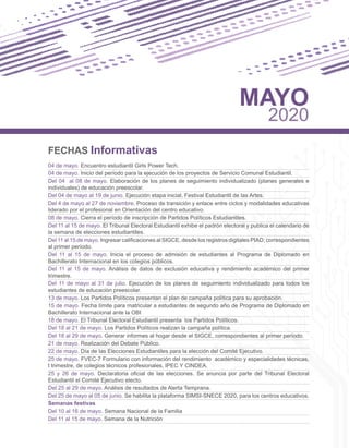 FECHAS Informativas
04 de mayo. Encuentro estudiantil Girls Power Tech.
04 de mayo. Inicio del período para la ejecución de los proyectos de Servicio Comunal Estudiantil.
Del 04 al 08 de mayo. Elaboración de los planes de seguimiento individualizado (planes generales e
individuales) de educación preescolar.
Del 04 de mayo al 19 de junio. Ejecución etapa inicial, Festival Estudiantil de las Artes.
Del 4 de mayo al 27 de noviembre. Proceso de transición y enlace entre ciclos y modalidades educativas
liderado por el profesional en Orientación del centro educativo.
08 de mayo. Cierra el período de inscripción de Partidos Políticos Estudiantiles.
Del 11 al 15 de mayo. El Tribunal Electoral Estudiantil exhibe el padrón electoral y publica el calendario de
la semana de elecciones estudiantiles.
Del 11 al 15 de mayo. Ingresar calificaciones al SIGCE, desde los registros digitales PIAD; correspondientes
al primer período.
Del 11 al 15 de mayo. Inicia el proceso de admisión de estudiantes al Programa de Diplomado en
Bachillerato Internacional en los colegios públicos.
Del 11 al 15 de mayo. Análisis de datos de exclusión educativa y rendimiento académico del primer
trimestre.
Del 11 de mayo al 31 de julio. Ejecución de los planes de seguimiento individualizado para todos los
estudiantes de educación preescolar.
13 de mayo. Los Partidos Políticos presentan el plan de campaña política para su aprobación.
15 de mayo. Fecha límite para matricular a estudiantes de segundo año de Programa de Diplomado en
Bachillerato Internacional ante la OBI
18 de mayo. El Tribunal Electoral Estudiantil presenta los Partidos Políticos.
Del 18 al 21 de mayo. Los Partidos Políticos realizan la campaña política.
Del 18 al 29 de mayo. Generar informes al hogar desde el SIGCE, correspondientes al primer período.
21 de mayo. Realización del Debate Público.
22 de mayo. Día de las Elecciones Estudiantiles para la elección del Comité Ejecutivo.
25 de mayo. FVEC-7 Formulario con información del rendimiento académico y especialidades técnicas,
I trimestre, de colegios técnicos profesionales, IPEC Y CINDEA.
25 y 26 de mayo. Declaratoria oficial de las elecciones. Se anuncia por parte del Tribunal Electoral
Estudiantil el Comité Ejecutivo electo.
Del 25 al 29 de mayo. Análisis de resultados de Alerta Temprana.
Del 25 de mayo al 05 de junio. Se habilita la plataforma SIMSI-SNECE 2020, para los centros educativos.
Semanas festivas
Del 10 al 16 de mayo. Semana Nacional de la Familia
Del 11 al 15 de mayo. Semana de la Nutrición
MAYO
2020
 