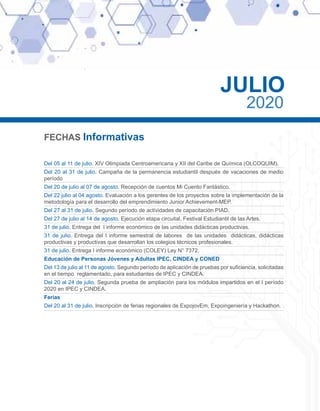 FECHAS Informativas
Del 05 al 11 de julio. XIV Olimpiada Centroamericana y XII del Caribe de Química (OLCOQUIM).
Del 20 al 31 de julio. Campaña de la permanencia estudiantil después de vacaciones de medio
período
Del 20 de julio al 07 de agosto. Recepción de cuentos Mi Cuento Fantástico.
Del 22 julio al 04 agosto. Evaluación a los gerentes de los proyectos sobre la implementación de la
metodología para el desarrollo del emprendimiento Junior Achievement-MEP.
Del 27 al 31 de julio. Segundo período de actividades de capacitación PIAD.
Del 27 de julio al 14 de agosto. Ejecución etapa circuital, Festival Estudiantil de las Artes.
31 de julio. Entrega del I informe económico de las unidades didácticas productivas.
31 de julio. Entrega del I informe semestral de labores de las unidades didácticas, didácticas
productivas y productivas que desarrollan los colegios técnicos profesionales.
31 de julio. Entrega I informe económico (COLEY) Ley N° 7372.
Educación de Personas Jóvenes y Adultas IPEC, CINDEA y CONED
Del 13 de julio al 11 de agosto. Segundo período de aplicación de pruebas por suficiencia, solicitadas
en el tiempo reglamentado, para estudiantes de IPEC y CINDEA.
Del 20 al 24 de julio. Segunda prueba de ampliación para los módulos impartidos en el I período
2020 en IPEC y CINDEA.
Ferias
Del 20 al 31 de julio. Inscripción de ferias regionales de ExpojovEm, Expoingeniería y Hackathon.
JULIO
2020
 