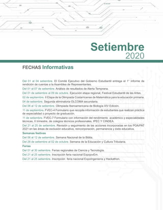 FECHAS Informativas
Del 01 al 04 setiembre. El Comité Ejecutivo del Gobierno Estudiantil entrega el 1° informe de
rendición de cuentas a la Asamblea de Representantes.
Del 01 al 07 de setiembre. Análisis de resultados de Alerta Temprana.
Del 01 de setiembre al 09 de octubre. Ejecución etapa regional, Festival Estudiantil de las Artes.
02 de septiembre. II Etapa de la Olimpiada Costarricense de Matemática para la educación primaria.
04 de setiembre. Segunda eliminatoria OLCOMA secundaria.
Del 06 al 12 de setiembre. Olimpiada Iberoamericana de Biología XIV Edición.
11 de septiembre. FVEC-4 Formulario que recopila información de estudiantes que realizan práctica 
de especialidad o proyecto de graduación.
11 de setiembre. FVEC-7 Formulario con información del rendimiento académico y especialidades
técnicas, II trimestre, de colegios técnicos profesionales, IPEC Y CINDEA.
Del 21 al 25 de setiembre. Revisión y seguimiento de las acciones incorporadas en los POA/PAT
2021 en las áreas de exclusión educativa, reincorporación, permanencia y éxito educativa.
Semanas festivas
Del 06 al 12 de setiembre. Semana Nacional de la Biblia.
Del 28 de setiembre al 02 de octubre. Semana de la Educación y Cultura Tributaria.
Ferias
Del 01 al 30 setiembre. Ferias regionales de Ciencia y Tecnología.
Del 21 al 25 setiembre. Inscripción feria nacional ExpojovEm.
Del 21 al 25 setiembre. Inscripción feria nacional ExpoIngeniería y Hackathon.
Setiembre
2020
 