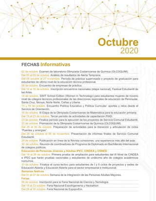FECHAS Informativas
02 de octubre. Examen de laboratorio Olimpiada Costarricense de Química (OLCOQUIM).
Del 05 al 09 de octubre. Análisis de resultados de Alerta Temprana.
Del 05 octubre al 27 noviembre. Período de práctica supervisada o proyecto de graduación para
estudiantes de último nivel de la educación técnica profesional.
08 de octubre. Encuentro de empresas de práctica.
Del 12 al 16 de octubre. Inscripción encuentros nacionales (etapa nacional), Festival Estudiantil de
las Artes.
14 de octubre. SWIT School Edition (Women in Technology) para estudiantes mujeres de noveno
nivel de colegios técnicos profesionales de las direcciones regionales de educación de Peninsular,
Santa Cruz, Nicoya, Norte Norte, Cañas y Liberia.
15 y 16 de octubre. Encuentro Política Educativa y Política Curricular: aportes y retos desde el
Servicio de Orientación.
16 de octubre. III Etapa de la Olimpiada Costarricense de Matemática para la educación primaria.
Del 19 al 23 de octubre. Tercer período de actividades de capacitación PIAD.
23 de octubre. Finaliza período para la ejecución de los proyectos de Servicio Comunal Estudiantil.
23 de octubre. Premiación de la Olimpiada Costarricense de Química (OLCOQUIM).
Del 26 al 30 de octubre. Preparación de actividades para la transición y articulación de ciclos
“Puentes y sinergias”.
Del 26 de octubre al 06 de noviembre. Presentación de informes finales de Servicio Comunal
Estudiantil.
29 de octubre. Publicación en línea de la Revista conexiones: una experiencia más allá del aula.
30 de octubre. Reunión de coordinadores de Programa de Diplomado en Bachillerato Internacional
de colegios públicos.
Educación de Personas Jóvenes y Adultas IPEC, CINDEA y CONED
Del 19 al 26 de octubre. Primera prueba de ampliación para estudiantes del III Nivel de CINDEA
e IPEC que harán pruebas nacionales y estudiantes de undécimo año de colegios académicos
nocturnos.
31 de octubre. Finaliza el curso lectivo para estudiantes de I y II ciclos de proyectos y sedes de
Educación Abierta y Educación Abierta para el sector empresarial e institucional.
Semanas festivas
Del 01 al 07 de octubre.Semana de la Integración de las Personas Adultas Mayores.
Ferias
09 de octubre. Inscripción para la Feria Nacional de Ciencia y Tecnología.
Del 19 al 23 octubre. Feria Nacional ExpoIngeniería y Hackathon.
Del 26 al 30 octubre. Feria Nacional de ExpojovEm.
Octubre
2020
 