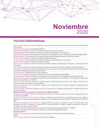 FECHAS Informativas
Del 01 al 30 de noviembre. Período de aplicación de pruebas internacionales del Programa de Diplomado en Bachillerato
Internacional.
Del 02 a 06 de noviembre. III Asamblea CORVEC.
Del 02 al 28 noviembre. Encuentros nacionales, Festival Estudiantil de las Artes.
Del 02 noviembre al 04 diciembre. Evaluación de cooperativas escolares a nivel nacional.
Del 04 al 08 de noviembre. Elaboración de la evaluación del desempeño, título II utilizando la herramienta digital PIAD.
06 de noviembre. Final nacional de la Olimpiada Costarricense de Matemática para la educación primaria.
Del 09 al 13 de noviembre. Análisis de resultados de Alerta Temprana.
13 de noviembre. Entrega de planes de inversión del período 2020 (proyectos) Ley N° 7372.
Del 16 al 18 de noviembre. Final de OLCOMA secundaria.
Del 16 al 20 de noviembre. Elaboración del Tercer Informe Cualitativo de Desempeño de cada niño y niña de educación
preescolar.
Del 16 al 20 de noviembre. Análisis de datos de exclusión educativa y rendimiento académico del tercer trimestre.
Del 16 al 27 de noviembre. Período para la elaboración y envío del Acta de Conclusión del Servicio Comunal Estudiantil
a la Dirección Regional Educativa correspondiente.
19 de noviembre. Premiación de Mi Cuento Fantástico.
Del 19 al 21 de noviembre. Olimpiada Costarricense de Ciencias Biológicas (OLICOCIBI).
23 de noviembre. FVEC-5 Formulario que recopila la inserción laboral una vez finalizada la práctica profesional.
Del 23 al 27 de noviembre. Entrega del informe final del plan regional para la promoción de la Ley 8899 y su reglamento
(Alta dotación, talentos y creatividad).
Del 23 al 27 de noviembre. Informe de implementación de estrategias de convivencia por centros educativos a la
dirección regional de educación correspondiente.
Del 23 de noviembre al 04 de diciembre. Entrega a las familias del Tercer Informe Cualitativo de Desempeño de
educación preescolar.
26 de noviembre. Premiación ganadores de la final nacional de la Olimpiada Costarricense de Matemática para la
educación primaria.
Educación de Personas Jóvenes y Adultas IPEC, CINDEA y CONED
Del 09 al 15 de noviembre. Aplicación de pruebas por suficiencia, II semestre solicitadas en el tiempo reglamentario, para
estudiantes de CONED.
Del 23 de noviembre al 9 de diciembre. Proceso de matrícula y reconocimiento para estudiantes de primer ingreso y
ratificación de matrícula para estudiantes regulares en las modalidades educativas IPEC y CINDEA para el I período
2021.
Del 25 de noviembre al 9 de diciembre. Solicitud formal de pruebas por suficiencia para el I período 2021 para
estudiantes de IPEC y CINDEA, y I semestre 2021 para estudiantes de CONED, colegios académicos nocturnos y
escuelas nocturnas curso lectivo 2021.
Del 30 de noviembre al 06 de diciembre. Proceso de matrícula para el I semestre 2021, en CONED.
Del 30 de noviembre al 04 de diciembre. Matrícula de educación preescolar y primaria.
Semanas festivas
Del 08 al 13 de noviembre. Semana Nacional de los Derechos de las Personas con Discapacidad.
Ferias
Del 11 al 13 de noviembre. Feria Nacional de Ciencia y Tecnología.
Noviembre
2020
 