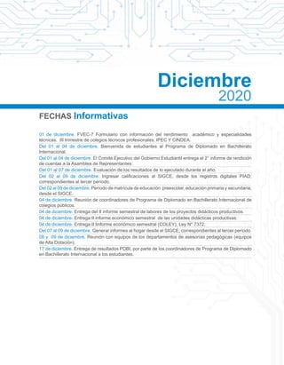 FECHAS Informativas
01 de diciembre. FVEC-7 Formulario con información del rendimiento académico y especialidades
técnicas, III trimestre de colegios técnicos profesionales, IPEC Y CINDEA.
Del 01 al 04 de diciembre. Bienvenida de estudiantes al Programa de Diplomado en Bachillerato
Internacional.
Del 01 al 04 de diciembre. El Comité Ejecutivo del Gobierno Estudiantil entrega el 2° informe de rendición
de cuentas a la Asamblea de Representantes.
Del 01 al 07 de diciembre. Evaluación de los resultados de lo ejecutado durante el año.
Del 02 al 09 de diciembre. Ingresar calificaciones al SIGCE, desde los registros digitales PIAD;
correspondientes al tercer período.
Del 02 al 09 de diciembre. Período de matrícula de educación preescolar, educación primaria y secundaria;
desde el SIGCE.
04 de diciembre. Reunión de coordinadores de Programa de Diplomado en Bachillerato Internacional de
colegios públicos.
04 de diciembre. Entrega del II informe semestral de labores de los proyectos didácticos productivos.
04 de diciembre. Entrega II informe económico semestral de las unidades didácticas productivas.
04 de diciembre. Entrega II Iinforme económico semestral (COLEY), Ley N° 7372.
Del 07 al 09 de diciembre. Generar informes al hogar desde el SIGCE, correspondientes al tercer período.
08 y 09 de diciembre. Reunión con equipos de los departamentos de asesorías pedagógicas (equipos
de Alta Dotación).
17 de diciembre. Entrega de resultados PDBI, por parte de los coordinadores de Programa de Diplomado
en Bachillerato Internacional a los estudiantes.
Diciembre
2020
 