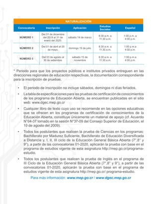 NATURALIZACIÓN
Convocatoria Inscripción Aplicación
Estudios
Sociales
Español
NÚMERO 1
Del 01 de diciembre
del 2019 al 31 de
enero del 2020.
sábado 14 de marzo
8:30 a.m. a
11:30 a.m.
1:00 p.m. a
4:00 p.m.
NÚMERO 2
Del 01 de abril al 29
de mayo.
domingo 19 de julio
8:30 a.m. a
11:30 a.m.
1:00 p.m.a
4:00 p.m.
NÚMERO 3
Del 03 de agosto al
30 de setiembre.
sábado 15 de
noviembre
8:30 a.m. a
11:30 a.m.
1:00 p.m.a
4:00 p.m.
* Periodo para que los proyectos públicos e institutos privados entreguen en las
direcciones regionales de educación respectivas, la documentación correspondiente
para la inscripción de pruebas.
•	 El periodo de inscripción no incluye sábados, domingos ni días feriados.
•	 La tabla de especificaciones para las pruebas de certificación de conocimientos
de los programa de Educación Abierta, se encuentran publicadas en el sitio
web: www.dgec.mep.go.cr
•	 Cualquier libro de texto cuyo uso se recomiende en las opciones educativas
que se ofrecen en los programas de certificación de conocimientos de la
Educación Abierta, constituye únicamente un material de apoyo (cf. Acuerdo
N°04-37 tomado en la sesión N°37-09 del Consejo Superior de Educación, el
10 de agosto del 2009).
•	 Todos los postulantes que realicen la prueba de Ciencias en los programas:
Bachillerato por Madurez Suficiente, Bachillerato de Educación Diversificada
a Distancia y, I, II, III ciclo de la Educación General Básica Abierta (7°,8° y
9°), a partir de las convocatorias 01-2020, aplicarán la prueba con base en el
programa de estudios vigente de esta asignatura http://mep.go.cr/programa-
estudio.
•	 Todos los postulantes que realicen la prueba de Inglés en el programa de
III Ciclo de la Educación General Básica Abierta (7°,8° y 9°), a partir de las
convocatorias 01-2020, aplicarán la prueba con base en el programa de
estudios vigente de esta asignatura http://mep.go.cr/ programa-estudio.
Para más información: www.mep.go.cr / www.dgec.mep.go.cr
 