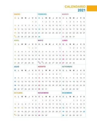 CALENDARIO
2021
ENERO
D L M M J V S
1 2
3 4 5 6 7 8 9
10 11 12 13 14 15 16
17 18 19 20 21 22 23
24
25 26 27 28 29 30
ABRIL
D L M M J V S
1 2 3
4 5 6 7 8 9 10
11 12 13 14 15 16 17
18 19 20 21 22 23 24
25 26 27 28 29 30
JULIO
D L M M J V S
1 2 3
4 5 6 7 8 9 10
11 12 13 14 15 16 17
18 19 20 21 22 23 24
25 26 27 28 29 30 31
OCTUBRE
D L M M J V S
1 2
3 4 5 6 7 8 9
10 11 12 13 14 15 16
17 18 19 20 21 22 23
24
25 26 27 28 29 30
FEBRERO
D L M M J V S
1 2 3 4 5 6
7 8 9 10 11 12 13
14 15 16 17 18 19 20
21 22 23 24 25 26 27
28
MAYO
D L M M J V S
1
2 3 4 5 6 7 8
9 10 11 12 13 14 15
16 17 18 19 20 21 22
23 24
25 26 27 28 29
AGOSTO
D L M M J V S
1 2 3 4 5 6 7
8 9 10 11 12 13 14
15 16 17 18 19 20 21
22 23 24 25 26 27 28
29 30 31
NOVIEMBRE
D L M M J V S
1 2 3 4 5 6
7 8 9 10 11 12 13
14 15 16 17 18 19 20
21 22 23 24 25 26 27
28 29 30
MARZO
D L M M J V S
1 2 3 4 5 6
7 8 9 10 11 12 13
14 15 16 17 18 19 20
21 22 23 24 25 26 27
28 29 30 31
JUNIO
D L M M J V S
1 2 3 4 5
6 7 8 9 10 11 12
13 14 15 16 17 18 19
20 21 22 23 24 25 26
27 28 29 30
SETIEMBRE
D L M M J V S
1 2 3 4
5 6 7 8 9 10 11
12 13 14 15 16 17 18
19 20 21 22 23 24 25
26 27 28 29 30
DICIEMBRE
D L M M J V S
1 2 3 4
5 6 7 8 9 10 11
12 13 14 15 16 17 18
19 20 21 22 23 24 25
26 27 28 29 30 31
31
30 31
31
 