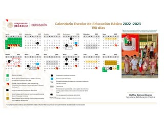 Calendario Escolar de Educación Básica 2022 -2023
190 días Vigente para las escuelas públicas y particulares incorporadas al
Sistema Educativo Nacional en los Estados Unidos Mexicanos.
*/ La Formación Continua para Docentes sobre el Nuevo Marco Curricular será permanente durante todo el ciclo escolar
D L M M J V S D L M M J V S D L M M J V S D L M M J V S D L M M J V S D L M M J V S
1 2 3 4 5 6 1 2 3 1 1 2 3 4 5 1 2 3 1 2 3 4 5 6 7
7 8 9 10 11 12 13 4 5 6 7 8 9 10 2 3 4 5 6 7 8 6 7 8 9 10 11 12 4 5 6 7 8 9 10 8 9 10 11 12 13 14
14 15 16 17 18 19 20 11 12 13 14 15 16 17 9 10 11 12 13 14 15 13 14 15 16 17 18 19 11 12 13 14 15 16 17 15 16 17 18 19 20 21
21 22 23 24 25 26 27 18 19 20 21 22 23 24 16 17 18 19 20 21 22 20 21 22 23 24 25 26 18 19 20 21 22 23 24 22 23 24 25 26 27 28
28 29 30 31 25 26 27 28 29 30 23 24 25 26 27 28 29 27 28 29 30 25 26 27 28 29 30 31 29 30 31
30 31
D L M M J V S D L M M J V S D L M M J V S D L M M J V S D L M M J V S D L M M J V S
1 2 3 4 1 2 3 4 1 1 2 3 4 5 6 1 2 3 1
5 6 7 8 9 10 11 5 6 7 8 9 10 11 2 3 4 5 6 7 8 7 8 9 10 11 12 13 4 5 6 7 8 9 10 2 3 4 5 6 7 8
12 13 14 15 16 17 18 12 13 14 15 16 17 18 9 10 11 12 13 14 15 14 15 16 17 18 19 20 11 12 13 14 15 16 17 9 10 11 12 13 14 15
19 20 21 22 23 24 25 19 20 21 22 23 24 25 16 17 18 19 20 21 22 21 22 23 24 25 26 27 18 19 20 21 22 23 24 16 17 18 19 20 21 22
26 27 28 26 27 28 29 30 31 23 24 25 26 27 28 29 28 29 30 31 25 26 27 28 29 30 23 24 25 26 27 28 29
30 30 31
Diciembre 2022 Enero 2023
Julio 2023
Febrero 2023 Marzo 2023 Abril 2023 Mayo 2023 Junio 2023
Agosto 2022 Septiembre 2022 Octubre 2022 Noviembre 2022
29
16
2
21
2
2
22 25
2
2
26
2
2
28
2
2
25
2
2
2
2
2
2
23 24 25
2
2
27
6
20
2
2
24
2
2
31
5
1
15
26
2
2
28
2
2
26
2
2
30
Receso de clases
Sesión del Com ité Participativo de Salud Escolar y
Jornada de Lim pieza en Escuelas.
Consejo Técnico Escolar y Taller Intensivo de
Form ación Contínua para Docentes Nueva Propuesta
Curricular */
Inicio de clases del Ciclo Escolar 2022-2023
Taller Intensivo de Form ación Contínua para Docentes
Nueva Propuesta Curricular
Taller Intensivo de Form ación Contínua Para Docentes
con Presencia de Alum nos
2
Suspensión de labores docentes
Descarga adm inistrativa
Entrega de boletas de evaluación a m adres y padres de
fam ilia o tutores
Vacaciones
Preinscripción a preescolar, prim er grado de prim aria y
prim er grado de secundaria para el Ciclo Escolar 2023-
2024
Fin de clases del Ciclo Escolar 2022-2023
Señalan reflexión de días conm em orativos
NEGRILLAS
Delfina Gómez Álvarez
Secretaria de Educación Pública
 