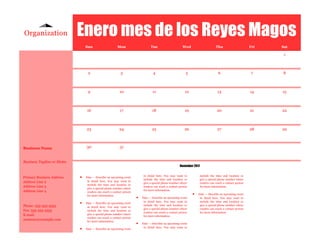 Organization                Enero mes de los Reyes Magos
                                Sun                     Mon                     Tue                      Wed                       Thu                      Fri   Sat

                                                                                                                                                                   1



                                 2                         3                      4                        5                         6                      7     8



                                 9                        10                      11                       12                       13                      14    15



                                 16                       17                     18                        19                       20                      21    22



                                23                        24                     25                        26                       27                      28    29



Business Name                   30                        31


Business Tagline or Motto
                                                                                                       November 2011


Primary Business Address       Date — Describe an upcoming event
                                                                           in detail here. You may want to             include the time and location or
                                                                           include the time and location or            give a special phone number where
Address Line 2                   in detail here. You may want to
                                                                           give a special phone number where           readers can reach a contact person
                                 include the time and location or
Address Line 3                                                             readers can reach a contact person          for more information.
                                 give a special phone number where
Address Line 4                                                             for more information.
                                 readers can reach a contact person
                                 for more information.
                                                                                                                   Date — Describe an upcoming event
                                                                         Date — Describe an upcoming event          in detail here. You may want to
                               Date — Describe an upcoming event
                                                                           in detail here. You may want to           include the time and location or
Phone: 555-555-5555                                                        include the time and location or          give a special phone number where
                                 in detail here. You may want to
                                                                           give a special phone number where         readers can reach a contact person
Fax: 555-555-5555                include the time and location or
                                                                           readers can reach a contact person        for more information.
E-mail:                          give a special phone number where
                                                                           for more information.
                                 readers can reach a contact person
someone@example.com              for more information.
                                                                         Date — Describe an upcoming event
                               Date — Describe an upcoming event
                                                                           in detail here. You may want to
 