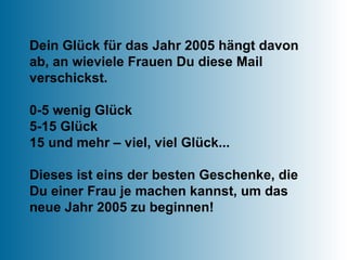 Dein Glück für das Jahr 2005 hängt davon ab, an wieviele Frauen Du diese Mail verschickst. 0-5 wenig Glück 5-15 Glück 15 und mehr – viel, viel Glück... Dieses ist eins der besten Geschenke, die Du einer Frau je machen kannst, um das neue Jahr 2005 zu beginnen! 