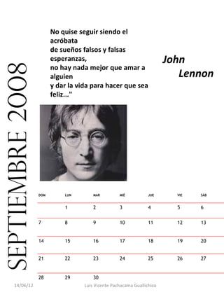 No quise seguir siendo el
                        acróbata
                        de sueños falsos y falsas
                        esperanzas,                                     John
septiembre 2008
                        no hay nada mejor que amar a
                        alguien                                            Lennon
                        y dar la vida para hacer que sea
                        feliz..."




                  DOM       LUN        MAR         MIÉ           JUE      VIE   SÁB


                            1          2           3             4        5     6


                  7         8          9           10            11       12    13


                  14        15         16          17            18       19    20


                  21        22         23          24            25       26    27


                  28        29         30                                        
      14/06/12                     Luis Vicente Pachacama Guallichico
 