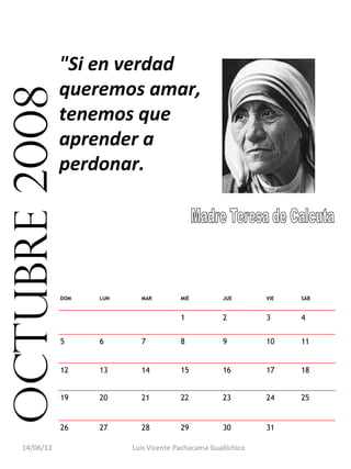 "Si en verdad
               queremos amar,
octubre 2008
               tenemos que
               aprender a
               perdonar.




               DOM   LUN     MAR         MIÉ          JUE       VIE   SÁB


                                         1            2         3     4


               5     6       7           8            9         10    11


               12    13      14          15           16        17    18


               19    20      21          22           23        24    25


               26    27      28          29           30        31     

    14/06/12               Luis Vicente Pachacama Guallichico
 
