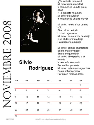 ¿Te molesta mi amor?
                                                        Mi amor de humanidad
                                                        Y mi amor es un arte en su
                                                        edad
                                                        ¿Te molesta mi amor?
                                                        Mi amor de surtidor
                                                        Y mi amor es un arte mayor
noviembre 2008
                                                        Mi amor, no es amor de uno
                                                        sólo
                                                        Si no alma de todo
                                                        Lo que urge sanar
                                                        Mi amor, es un amor de abajo
                                                        Que el devenir me trajo
                                                        Para hacerlo empinar

                                                        Mi amor, el más enamorado
                                                        Es del más olvidado,
                                                        En su antiguo dolor
                                                        Mi amor, abre pecho a la
                                                        muerte
                       Silvio                           Y despeña su suerte
                                                        Por un tiempo mejor
                            Rodríguez                   Mi amor, este amor aguerrido
                                                        Es un sol encendido
                                                        Por quien merece amor.

                 DOM     LUN    MAR         MIÉ          JUE        VIE    SÁB


                                                                           1

                 2       3      4           5            6          7      8


                 9       10     11          12           13         14     15

                 16      17     18          19           20         21     22


                 23      24     25          26           27         28     29


                 30                                                         
     14/06/12                  Luis Vicente Pachacama Guallichico
 