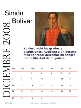 Simón
      Bolívar
diciembre 2008



                            Yo desprecié los grados y
                            distinciones. Aspiraba a un destino
                            más honroso: derramar mi sangre
                            por la libertad de mi patria.


                 DOM   LUN       MAR         MIÉ          JUE        VIE   SÁB


                       1         2           3            4          5     6


                 7     8         9           10           11         12    13


                 14    15        16          17           18         19    20


                 21    22        23          24           25         26    27


                 28    29        30          31                             

     14/06/12                   Luis Vicente Pachacama Guallichico
 