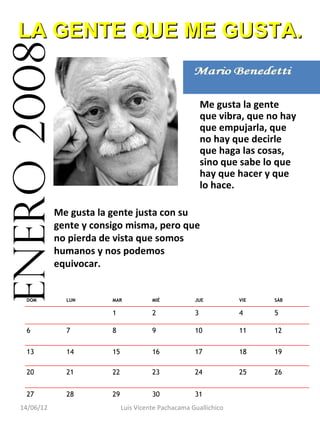 LA GENTE QUE ME GUSTA.
enero 2008
                                                           Me gusta la gente
                                                           que vibra, que no hay
                                                           que empujarla, que
                                                           no hay que decirle
                                                           que haga las cosas,
                                                           sino que sabe lo que
                                                           hay que hacer y que
                                                           lo hace.

              Me gusta la gente justa con su
              gente y consigo misma, pero que
              no pierda de vista que somos
              humanos y nos podemos
              equivocar.


    DOM         LUN       MAR            MIÉ           JUE          VIE    SÁB

                          1              2             3            4      5

    6           7         8              9             10           11     12

    13          14        15             16            17           18     19

    20          21        22             23            24           25     26


    27          28        29             30            31                   
   14/06/12                    Luis Vicente Pachacama Guallichico
 