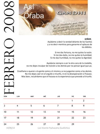 febrero 2008            Así
                        Oraba

                                                                                              SEÑOR,
                                                     Ayúdame a decir la verdad delante de los fuertes
                                                     y a no decir mentiras para ganarme el aplauso de
                                                                                           los débiles.

                                                             Si me das fortuna, no me quites la razón.
                                                            Si me das éxito, no me quites la humildad.
                                                        Si me das humildad, no me quites la dignidad.

                                                  Ayúdame siempre a ver la otra cara de la medalla,
                            no me dejes inculpar de traición a los demás por no pensar igual que yo.

                  Enséñame a querer a la gente como a ti mismo y a no juzgarme como a los demás.
                         No me dejes caer en el orgullo si triunfo, ni en la desesperación si fracaso.
                      Mas bien, recuérdame que el fracaso es la experiencia que precede al triunfo.




  DOM             LUN           MAR            MIÉ              JUE             VIE          SÁB


                                                                                1            2

  3               4             5              6                7               8            9

  10              11            12             13               14              15           16

  17              18            19             20               21              22           23

  24              25            26             27               28              29            
       14/06/12                         Luis Vicente Pachacama Guallichico
 