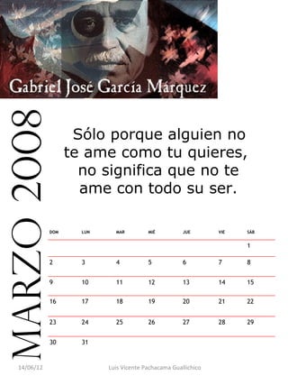marzo 2008

                     Sólo porque alguien no
                    te ame como tu quieres,
                      no significa que no te
                      ame con todo su ser.

              DOM     LUN     MAR         MIÉ          JUE       VIE   SÁB


                                                                       1

              2       3       4           5            6         7     8


              9       10      11          12           13        14    15

              16      17      18          19           20        21    22


              23      24      25          26           27        28    29


              30      31                                                


   14/06/12                 Luis Vicente Pachacama Guallichico
 