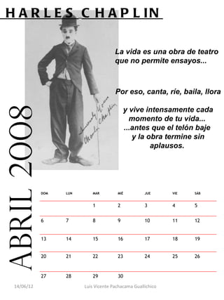 C H A R L E S C H A P L IN

                                         La vida es una obra de teatro
                                         que no permite ensayos...



                                         Por eso, canta, ríe, baila, llora
 abril 2008

                                               y vive intensamente cada
                                                 momento de tu vida...
                                               ...antes que el telón baje
                                                  y la obra termine sin
                                                        aplausos.




               DOM   LUN      MAR         MIÉ          JUE      VIE   SÁB


                              1           2            3        4     5


               6     7        8           9            10       11    12


               13    14       15          16           17       18    19


               20    21       22          23           24       25    26


               27    28       29          30                           

    14/06/12               Luis Vicente Pachacama Guallichico
 