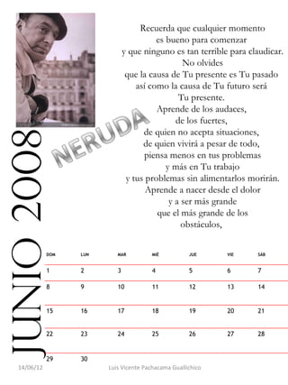 Recuerda que cualquier momento
                                           es bueno para comenzar
                                 y que ninguno es tan terrible para claudicar.
                                                   No olvides
                                  que la causa de Tu presente es Tu pasado
                                     así como la causa de Tu futuro será
                                                  Tu presente.
                                           Aprende de los audaces,
                                                 de los fuertes,
                                       de quien no acepta situaciones,
junio 2008

                                       de quien vivirá a pesar de todo,
                                       piensa menos en tus problemas
                                              y más en Tu trabajo
                                  y tus problemas sin alimentarlos morirán.
                                        Aprende a nacer desde el dolor
                                               y a ser más grande
                                           que el más grande de los
                                                   obstáculos,


              DOM   LUN      MAR         MIÉ           JUE     VIE    SÁB


              1     2        3           4             5       6      7

              8     9        10          11            12      13     14


              15    16       17          18            19      20     21


              22    23       24          25            26      27     28


              29    30                                                 
   14/06/12               Luis Vicente Pachacama Guallichico
 