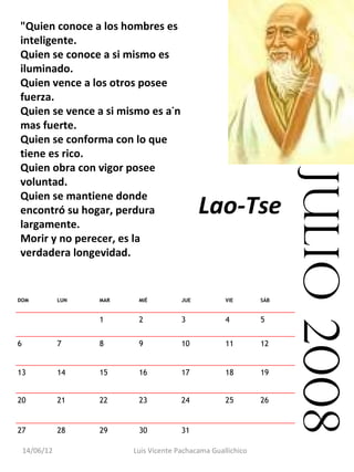 "Quien conoce a los hombres es
    inteligente.
    Quien se conoce a si mismo es
    iluminado.
    Quien vence a los otros posee
    fuerza.
    Quien se vence a si mismo es aún
    mas fuerte.
    Quien se conforma con lo que
    tiene es rico.
    Quien obra con vigor posee




                                                                      julio 2008
    voluntad.
    Quien se mantiene donde
    encontró su hogar, perdura                 Lao-Tse
    largamente.
    Morir y no perecer, es la
    verdadera longevidad.


DOM            LUN   MAR    MIÉ          JUE          VIE       SÁB


                     1      2            3            4         5


6              7     8      9            10           11        12


13             14    15     16           17           18        19


20             21    22     23           24           25        26


27             28    29     30           31                      

    14/06/12               Luis Vicente Pachacama Guallichico
 