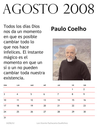 agosto 2008
Todos los días Dios
nos da un momento
                                           Paulo Coelho
en que es posible
cambiar todo lo
que nos hace
infelices. El instante
mágico es el
momento en que un
sí o un no pueden
cambiar toda nuestra
existencia.
DOM             LUN   MAR          MIÉ            JUE            VIE   SÁB

                                                                 1     2

3               4     5            6              7              8     9

10              11    12           13             14             15    16

17              18    19           20             21             22    23

24              25    26           27             28             29    30

31                                                                      

     14/06/12               Luis Vicente Pachacama Guallichico
 