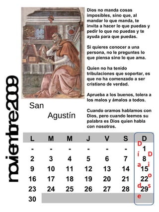 noviembre 2009 Dios no manda cosas imposibles, sino que, al mandar lo que manda, te invita a hacer lo que puedas y pedir lo que no puedas y te ayuda para que puedas. Si quieres conocer a una persona, no le preguntes lo que piensa sino lo que ama. Quien no ha tenido tribulaciones que soportar, es que no ha comenzado a ser cristiano de verdad. Aprueba a los buenos, tolera a los malos y ámalos a todos. Cuando oramos hablamos con Dios, pero cuando leemos su  palabra es Dios quien habla con nosotros. San  Agustín L M M J V S D - - - - - - 1 2 3 4 5 6 7 8 9 10 11 12 13 14 15 16 17 18 19 20 21 22 23 24 25 26 27 28 29 30 