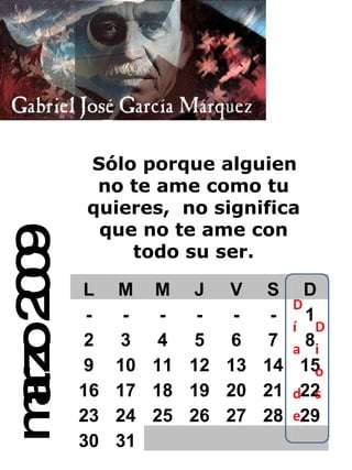 marzo 2009 Sólo porque alguien no te ame como tu quieres,   no significa que no te ame con todo su ser. L M M J V S D - - - - - - 1 2 3 4 5 6 7 8 9 10 11 12 13 14 15 16 17 18 19 20 21 22 23 24 25 26 27 28 29 30 31 