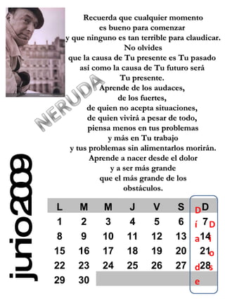 junio 2009 Recuerda que cualquier momento es bueno para comenzar  y que ninguno es tan terrible para claudicar. No olvides  que la causa de Tu presente es Tu pasado  así como la causa de Tu futuro será  Tu presente.  Aprende de los audaces,  de los fuertes,  de quien no acepta situaciones,  de quien vivirá a pesar de todo,  piensa menos en tus problemas y más en Tu trabajo  y tus problemas sin alimentarlos morirán. Aprende a nacer desde el dolor y a ser más grande  que el más grande de los obstáculos. L M M J V S D 1 2 3 4 5 6 7 8 9 10 11 12 13 14 15 16 17 18 19 20 21 22 23 24 25 26 27 28 29 30 