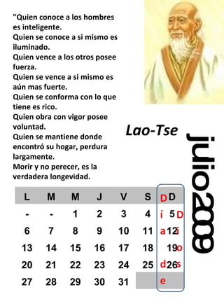 julio 2009 "Quien conoce a los hombres es inteligente. Quien se conoce a si mismo es iluminado. Quien vence a los otros posee fuerza. Quien se vence a si mismo es aún mas fuerte. Quien se conforma con lo que tiene es rico. Quien obra con vigor posee voluntad. Quien se mantiene donde encontró su hogar, perdura largamente. Morir y no perecer, es la verdadera longevidad. Lao-Tse   L M M J V S D - - 1 2 3 4 5 6 7 8 9 10 11 12 13 14 15 16 17 18 19 20 21 22 23 24 25 26 27 28 29 30 31 
