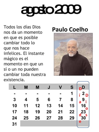 agosto 2009 Paulo Coelho Todos los días Dios nos da un momento en que es posible cambiar todo lo  que nos hace infelices. El instante mágico es el momento en que un  sí o un no pueden cambiar toda nuestra existencia. L M M J V S D - - - - - 1 2 3 4 5 6 7 8 9 10 11 12 13 14 15 16 17 18 19 20 21 22 23 24 25 26 27 28 29 30 31 