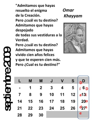 septiembre 2009 "Admitamos que hayas resuelto el enigma de la Creación. Pero ¿cuál es tu destino? Admitamos que hayas despojado de todas sus vestiduras a la Verdad. Pero ¿cuál es tu destino? Admitamos que hayas vivido cien años felices y que te esperen cien más. Pero ¿Cual es tu destino?" Omar Khayyam  L M M J V S D - 1 2 3 4 5 6 7 8 9 10 11 12 13 14 15 16 17 18 19 20 21 22 23 24 25 26 27 28 29 30 