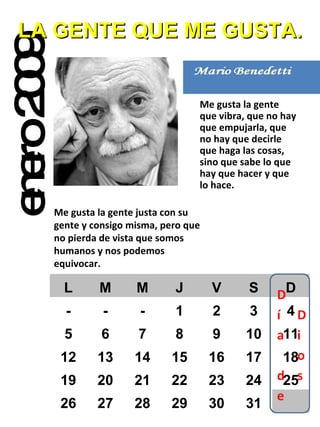 enero 2009 LA GENTE QUE ME GUSTA. Me gusta la gente que vibra, que no hay que empujarla, que no hay que decirle que haga las cosas, sino que sabe lo que hay que hacer y que lo hace. Me gusta la gente justa con su gente y consigo misma, pero que no pierda de vista que somos humanos y nos podemos equivocar. L M M J V S D - - - 1 2 3 4 5 6 7 8 9 10 11 12 13 14 15 16 17 18 19 20 21 22 23 24 25 26 27 28 29 30 31 